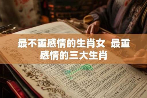 最不重感情的生肖女  最重感情的三大生肖