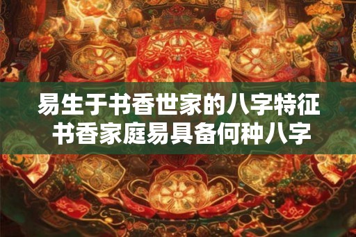 易生于书香世家的八字特征 书香家庭易具备何种八字特征