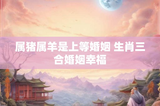 属猪属羊是上等婚姻 生肖三合婚姻幸福