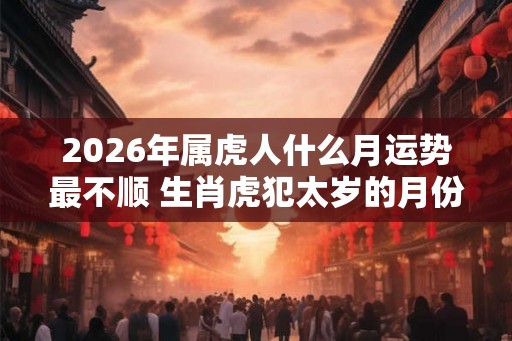 2026年属虎人什么月运势最不顺 生肖虎犯太岁的月份