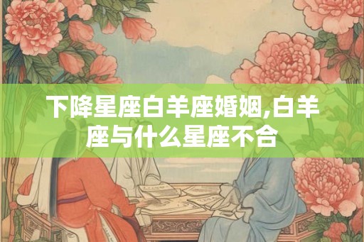 下降星座白羊座婚姻,白羊座与什么星座不合