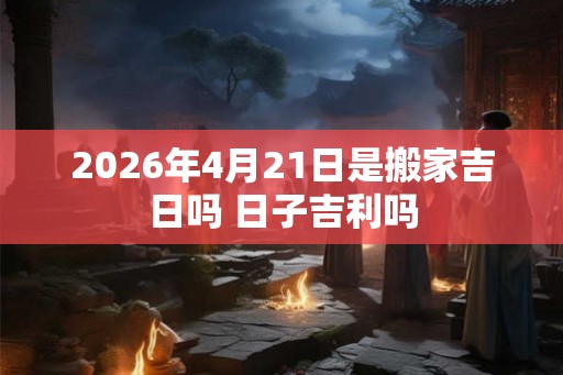 2026年4月21日是搬家吉日吗 日子吉利吗 2026年4月21日是搬家吉日吗 日子吉利吗