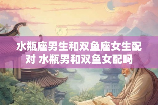水瓶座男生和双鱼座女生配对 水瓶男和双鱼女配吗