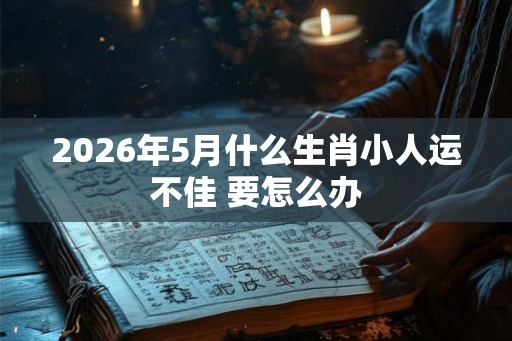 2026年5月什么生肖小人运不佳 要怎么办