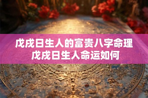 戊戌日生人的富贵八字命理 戊戌日生人命运如何 戊戌日生人的富贵八字命理 戊戌日生人命运如何