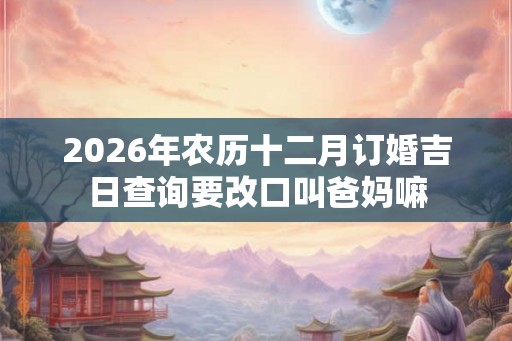 2026年农历十二月订婚吉日查询要改口叫爸妈嘛