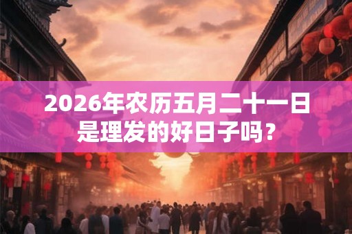 2026年农历五月二十一日是理发的好日子吗？