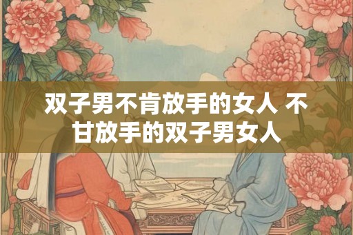 双子男不肯放手的女人 不甘放手的双子男女人 双子男不肯放手的女人 不甘放手的双子男女人