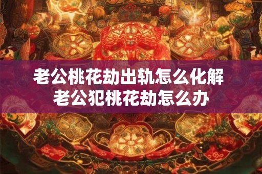 老公桃花劫出轨怎么化解 老公犯桃花劫怎么办 老公桃花劫出轨怎么化解 老公犯桃花劫怎么办