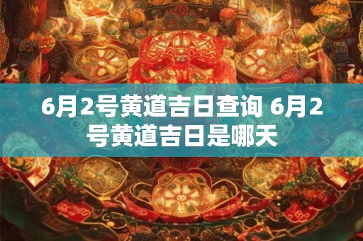 6月2号黄道吉日查询 6月2号黄道吉日是哪天 6月2号黄道吉日查询 6月2号黄道吉日是哪天