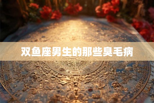 双鱼座男生的那些臭毛病 双鱼座男生的那些臭毛病