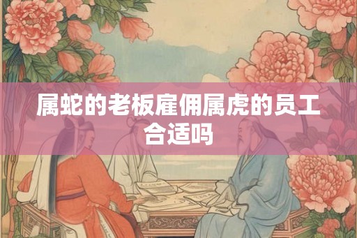 属蛇的老板雇佣属虎的员工合适吗 属蛇的老板雇佣属虎的员工合适吗