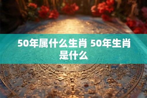 50年属什么生肖 50年生肖是什么 50年属什么生肖 50年生肖是什么
