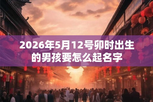 2026年5月12号卯时出生的男孩要怎么起名字