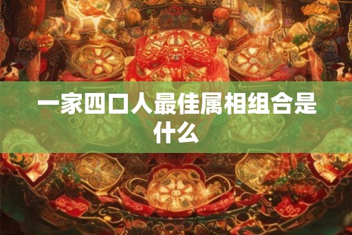 一家四口人最佳属相组合是什么 一家四口人最佳属相组合是什么