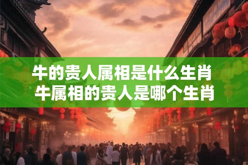牛的贵人属相是什么生肖 牛属相的贵人是哪个生肖