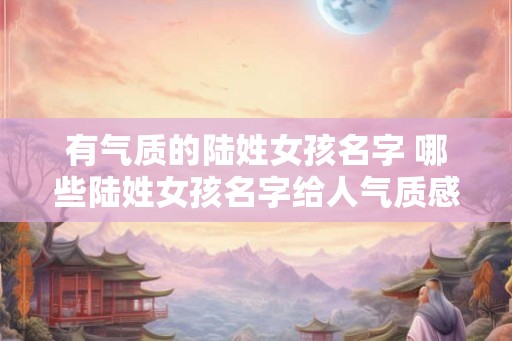 有气质的陆姓女孩名字 哪些陆姓女孩名字给人气质感 有气质的陆姓女孩名字 哪些陆姓女孩名字给人气质感