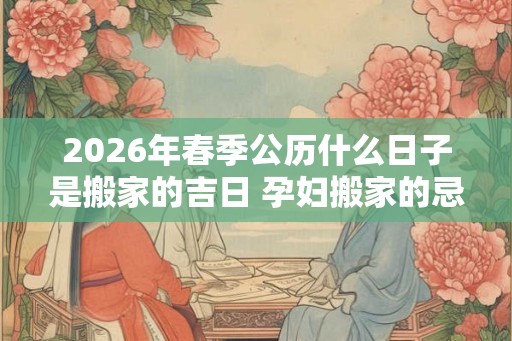 2026年春季公历什么日子是搬家的吉日 孕妇搬家的忌讳