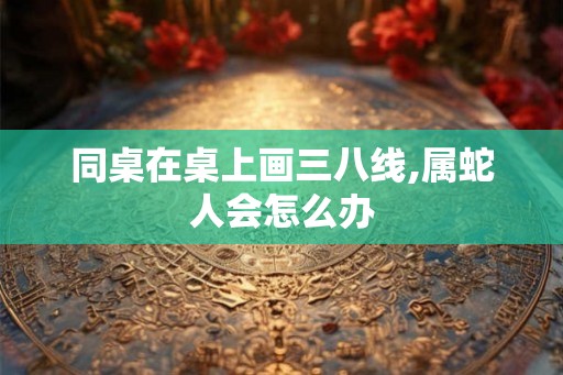 同桌在桌上画三八线,属蛇人会怎么办
