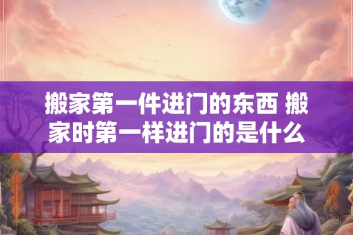 搬家第一件进门的东西 搬家时第一样进门的是什么