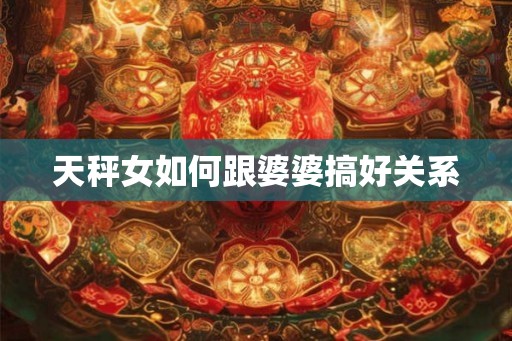 天秤女如何跟婆婆搞好关系 天秤女如何跟婆婆搞好关系
