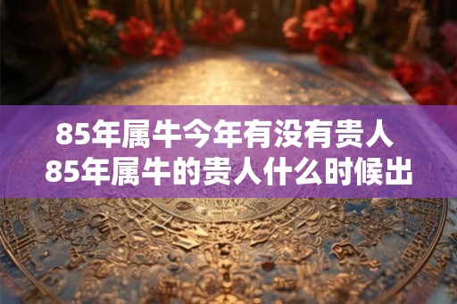 85年属牛今年有没有贵人 85年属牛的贵人什么时候出现