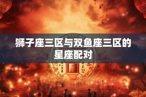 狮子座三区与双鱼座三区的星座配对