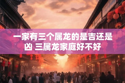 一家有三个属龙的是吉还是凶 三属龙家庭好不好 一家有三个属龙的是吉还是凶 三属龙家庭好不好