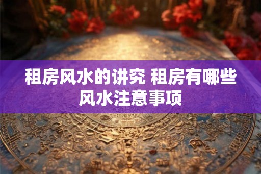 租房风水的讲究 租房有哪些风水注意事项