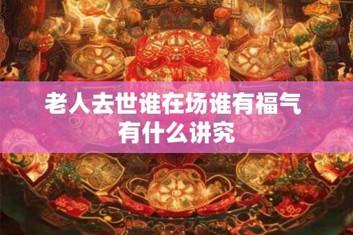 老人去世谁在场谁有福气 有什么讲究