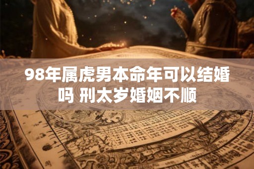 98年属虎男本命年可以结婚吗 刑太岁婚姻不顺