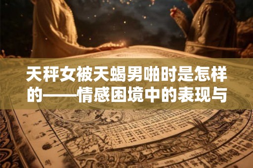 天秤女被天蝎男啪时是怎样的——情感困境中的表现与探索