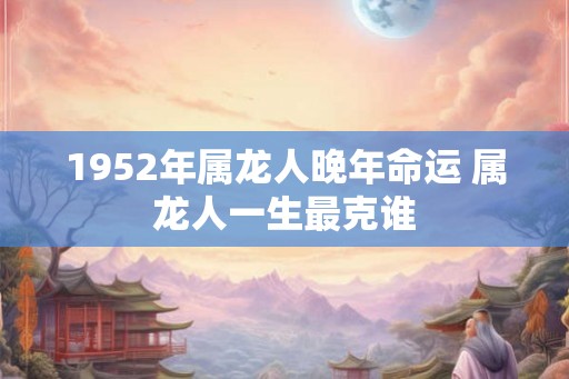 1952年属龙人晚年命运 属龙人一生最克谁