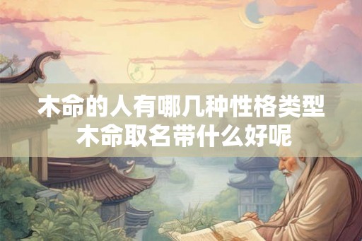 木命的人有哪几种性格类型 木命取名带什么好呢 木命的人有哪几种性格类型 木命取名带什么好呢