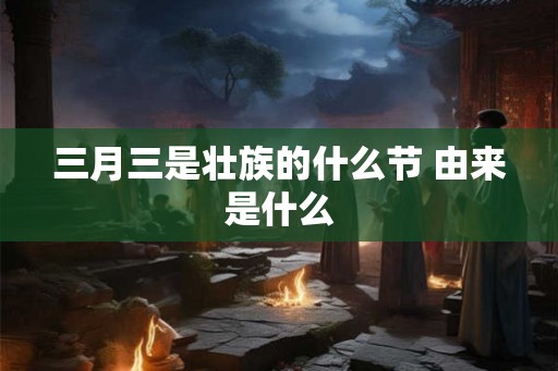 三月三是壮族的什么节 由来是什么 三月三是壮族的什么节 由来是什么