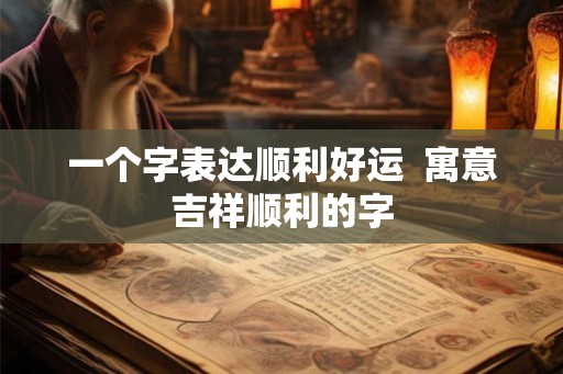 一个字表达顺利好运  寓意吉祥顺利的字
