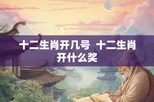 十二生肖开几号 十二生肖开什么奖 十二生肖开几号 十二生肖开什么奖