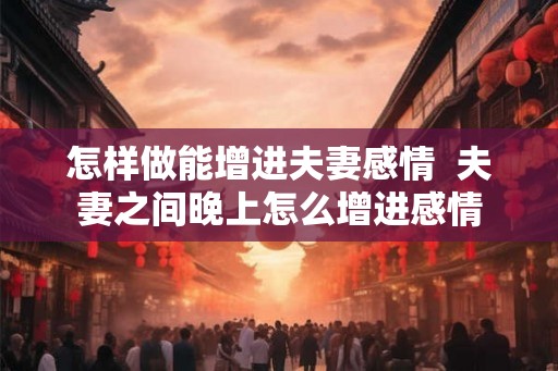 怎样做能增进夫妻感情 夫妻之间晚上怎么增进感情 怎样做能增进夫妻感情 夫妻之间晚上怎么增进感情