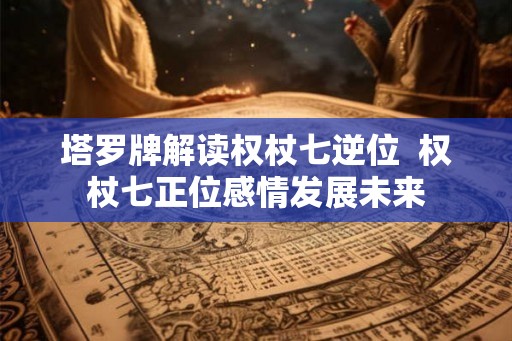 塔罗牌解读权杖七逆位  权杖七正位感情发展未来
