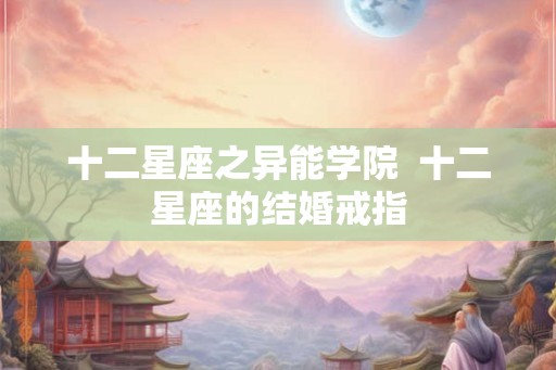 十二星座之异能学院 十二星座的结婚戒指 十二星座之异能学院 十二星座的结婚戒指