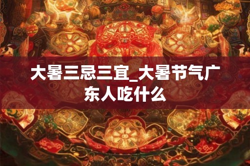 大暑三忌三宜_大暑节气广东人吃什么
