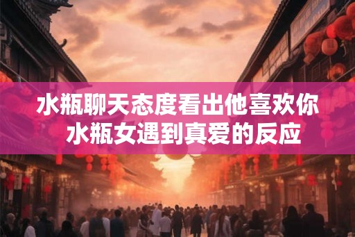 水瓶聊天态度看出他喜欢你  水瓶女遇到真爱的反应