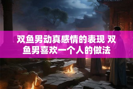 双鱼男动真感情的表现 双鱼男喜欢一个人的做法 双鱼男动真感情的表现 双鱼男喜欢一个人的做法