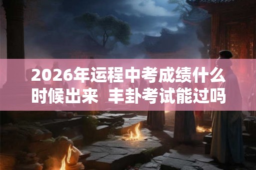 2026年运程中考成绩什么时候出来  丰卦考试能过吗