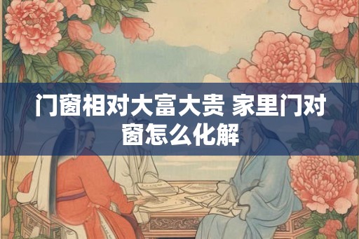 门窗相对大富大贵 家里门对窗怎么化解 门窗相对大富大贵 家里门对窗怎么化解