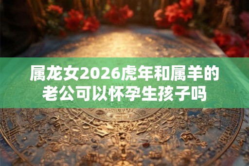 属龙女2026虎年和属羊的老公可以怀孕生孩子吗
