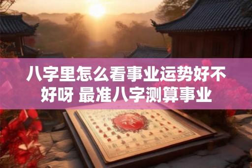 八字里怎么看事业运势好不好呀 最准八字测算事业