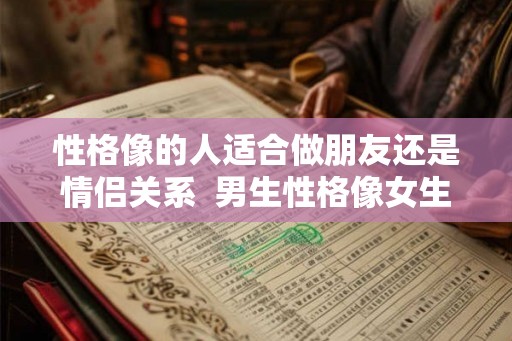 性格像的人适合做朋友还是情侣关系  男生性格像女生的表现