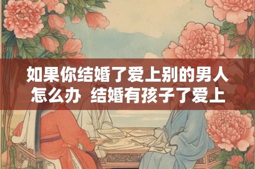 如果你结婚了爱上别的男人怎么办 结婚有孩子了爱上别的男人 如果你结婚了爱上别的男人怎么办 结婚有孩子了爱上别的男人