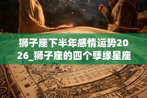 狮子座下半年感情运势2026_狮子座的四个孽缘星座